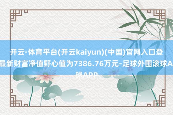 开云·体育平台(开云kaiyun)(中国)官网入口登录最新财富净值野心值为7386.76万元-足球外围滚球APP