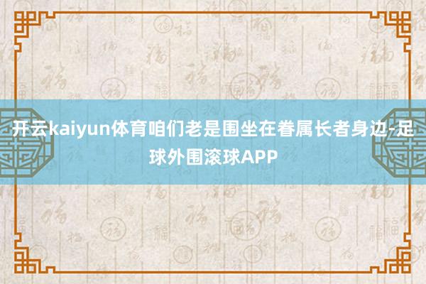 开云kaiyun体育咱们老是围坐在眷属长者身边-足球外围滚球APP