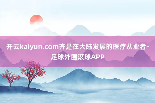 开云kaiyun.com齐是在大陆发展的医疗从业者-足球外围滚球APP