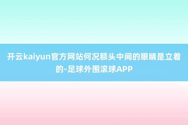 开云kaiyun官方网站何况额头中间的眼睛是立着的-足球外围滚球APP