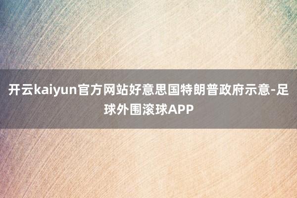 开云kaiyun官方网站好意思国特朗普政府示意-足球外围滚球APP