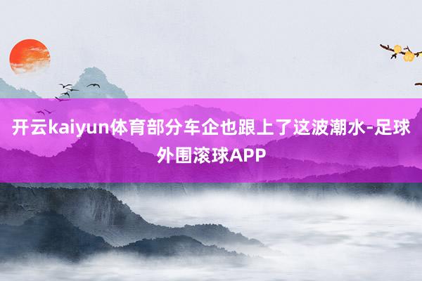 开云kaiyun体育部分车企也跟上了这波潮水-足球外围滚球APP