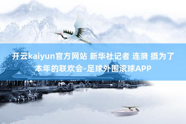 开云kaiyun官方网站 新华社记者 连漪 摄为了本年的联欢会-足球外围滚球APP