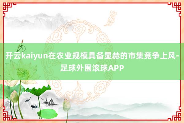 开云kaiyun在农业规模具备显赫的市集竞争上风-足球外围滚球APP