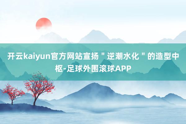 开云kaiyun官方网站宣扬＂逆潮水化＂的造型中枢-足球外围滚球APP