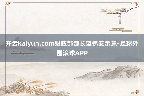 开云kaiyun.com财政部部长蓝佛安示意-足球外围滚球APP
