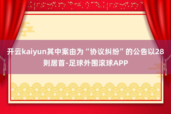 开云kaiyun其中案由为“协议纠纷”的公告以28则居首-足球外围滚球APP
