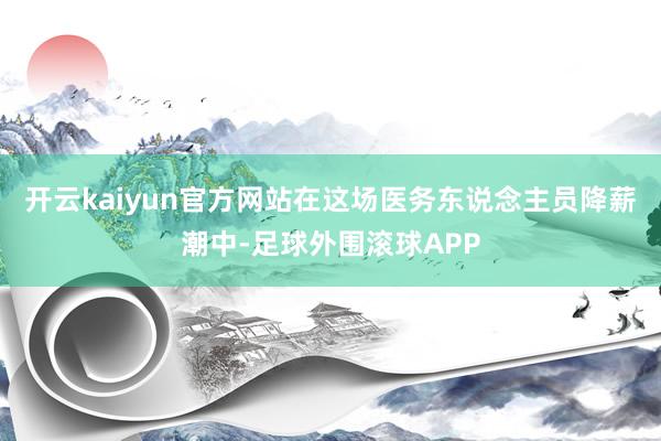 开云kaiyun官方网站在这场医务东说念主员降薪潮中-足球外围滚球APP