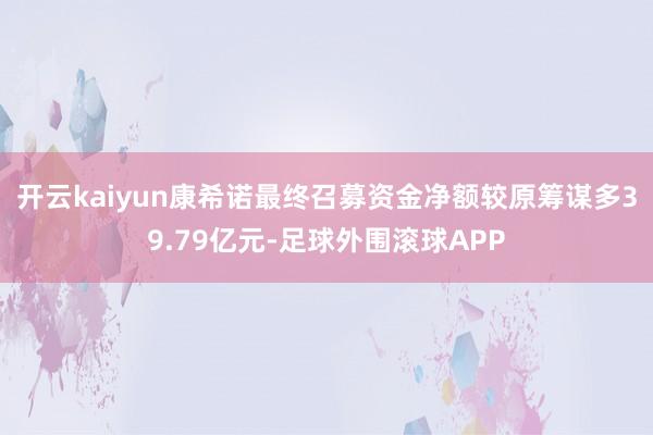 开云kaiyun康希诺最终召募资金净额较原筹谋多39.79亿元-足球外围滚球APP