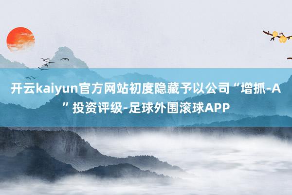 开云kaiyun官方网站初度隐藏予以公司“增抓-A”投资评级-足球外围滚球APP