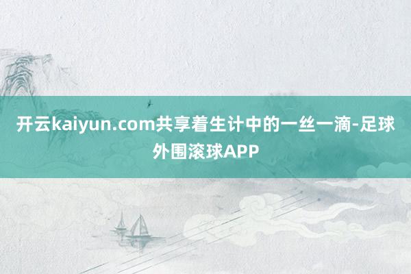 开云kaiyun.com共享着生计中的一丝一滴-足球外围滚球APP