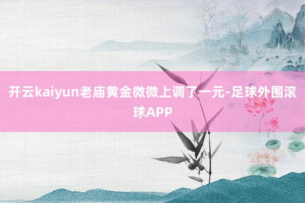 开云kaiyun老庙黄金微微上调了一元-足球外围滚球APP