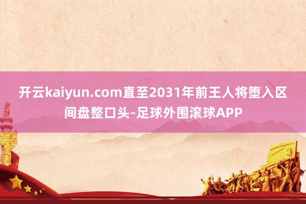 开云kaiyun.com直至2031年前王人将堕入区间盘整口头-足球外围滚球APP