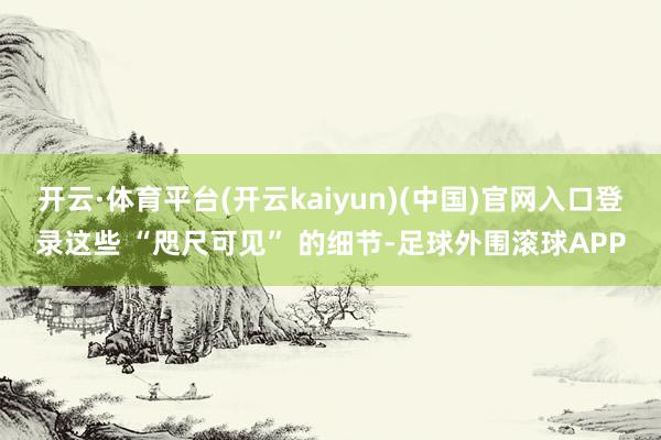 开云·体育平台(开云kaiyun)(中国)官网入口登录这些 “咫尺可见” 的细节-足球外围滚球APP