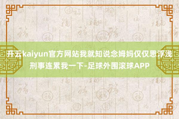 开云kaiyun官方网站我就知说念姆妈仅仅思浮浅刑事连累我一下-足球外围滚球APP