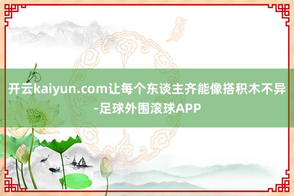 开云kaiyun.com让每个东谈主齐能像搭积木不异-足球外围滚球APP