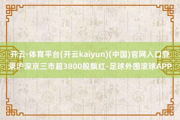 开云·体育平台(开云kaiyun)(中国)官网入口登录沪深京三市超3800股飘红-足球外围滚球APP