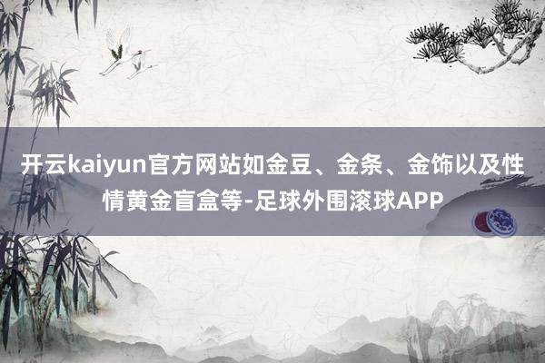 开云kaiyun官方网站如金豆、金条、金饰以及性情黄金盲盒等-足球外围滚球APP