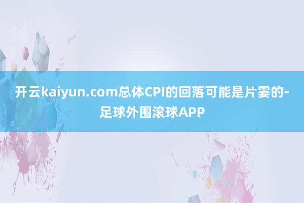 开云kaiyun.com总体CPI的回落可能是片霎的-足球外围滚球APP