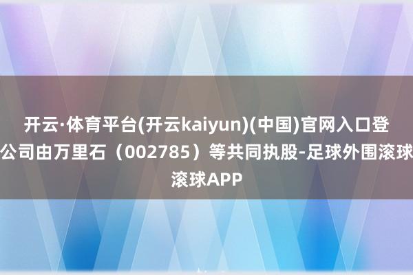 开云·体育平台(开云kaiyun)(中国)官网入口登录该公司由万里石（002785）等共同执股-足球外围滚球APP