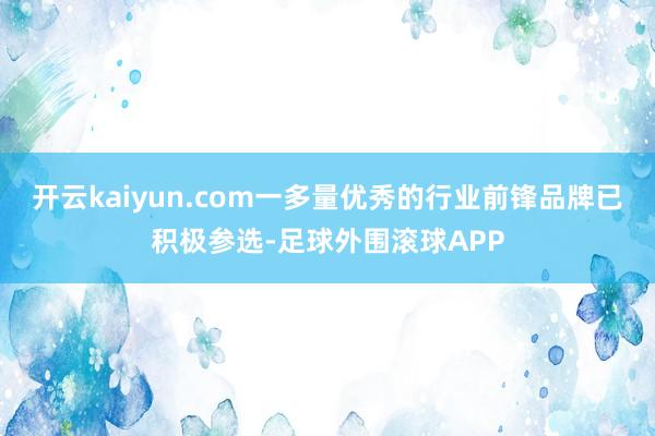 开云kaiyun.com一多量优秀的行业前锋品牌已积极参选-足球外围滚球APP