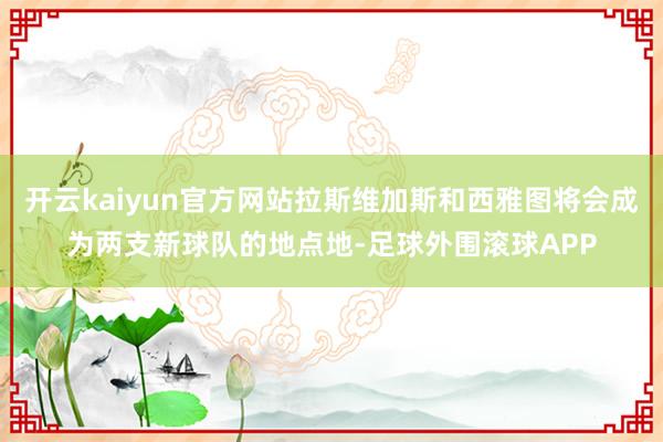 开云kaiyun官方网站拉斯维加斯和西雅图将会成为两支新球队的地点地-足球外围滚球APP