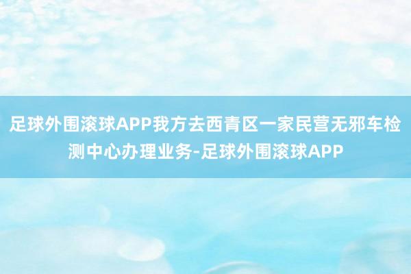 足球外围滚球APP我方去西青区一家民营无邪车检测中心办理业务-足球外围滚球APP
