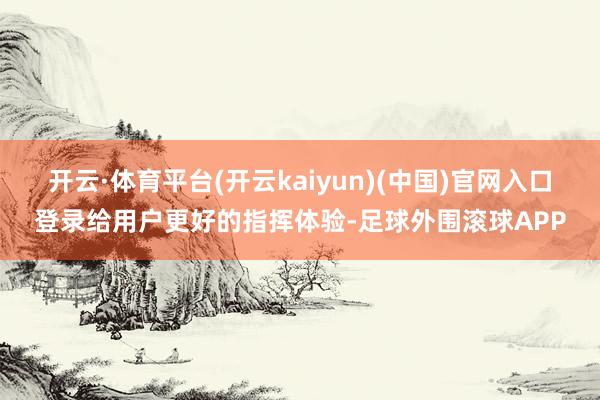 开云·体育平台(开云kaiyun)(中国)官网入口登录给用户更好的指挥体验-足球外围滚球APP