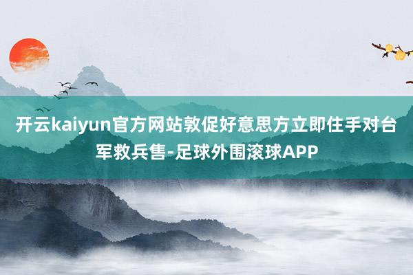 开云kaiyun官方网站敦促好意思方立即住手对台军救兵售-足球外围滚球APP