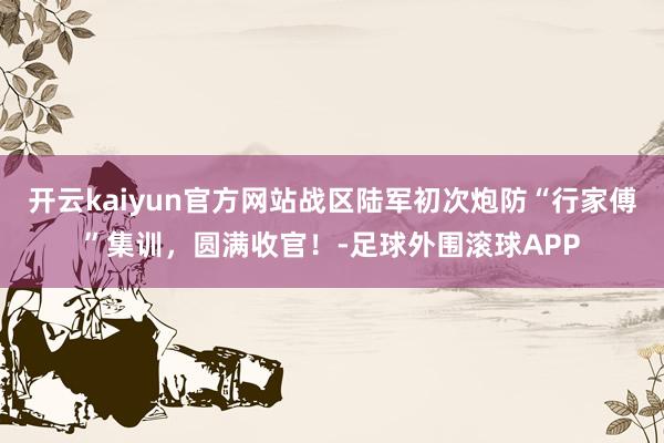开云kaiyun官方网站战区陆军初次炮防“行家傅”集训，圆满收官！-足球外围滚球APP