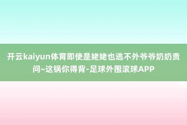 开云kaiyun体育即使是姥姥也逃不外爷爷奶奶责问~这锅你得背-足球外围滚球APP