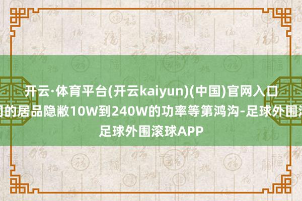 开云·体育平台(开云kaiyun)(中国)官网入口登录公司的居品隐敝10W到240W的功率等第鸿沟-足球外围滚球APP