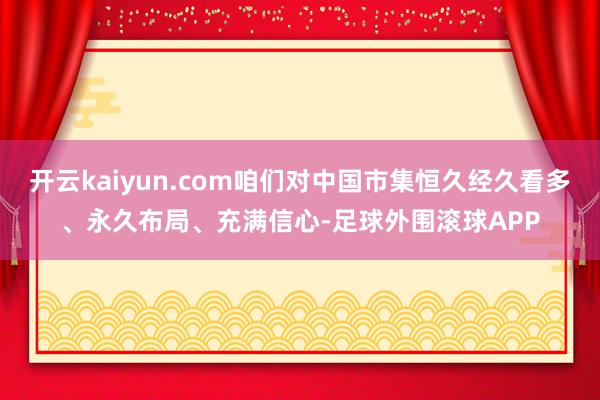 开云kaiyun.com咱们对中国市集恒久经久看多、永久布局、充满信心-足球外围滚球APP