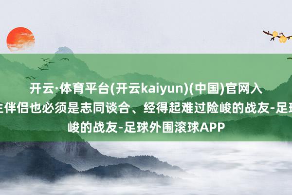 开云·体育平台(开云kaiyun)(中国)官网入口登录我的终生伴侣也必须是志同谈合、经得起难过险峻的战友-足球外围滚球APP