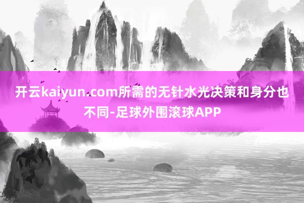 开云kaiyun.com所需的无针水光决策和身分也不同-足球外围滚球APP