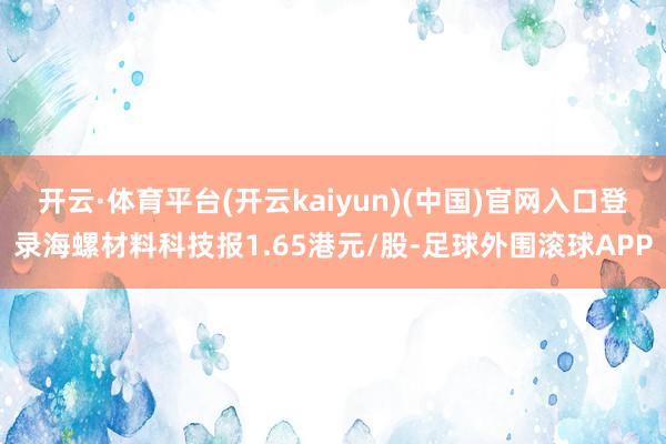 开云·体育平台(开云kaiyun)(中国)官网入口登录海螺材料科技报1.65港元/股-足球外围滚球APP