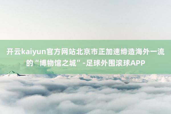 开云kaiyun官方网站北京市正加速缔造海外一流的“博物馆之城”-足球外围滚球APP