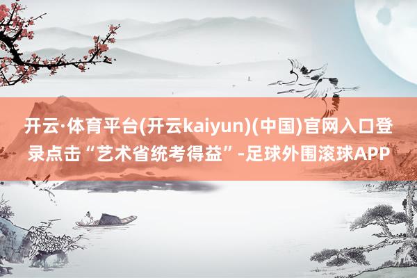 开云·体育平台(开云kaiyun)(中国)官网入口登录点击“艺术省统考得益”-足球外围滚球APP
