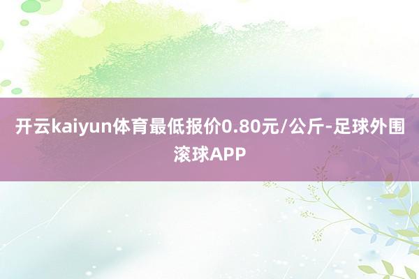 开云kaiyun体育最低报价0.80元/公斤-足球外围滚球APP