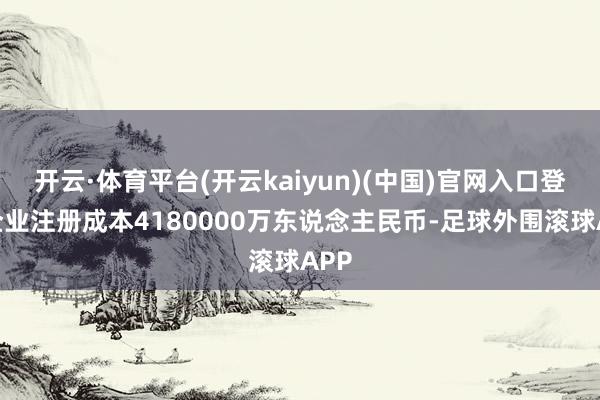 开云·体育平台(开云kaiyun)(中国)官网入口登录企业注册成本4180000万东说念主民币-足球外围滚球APP