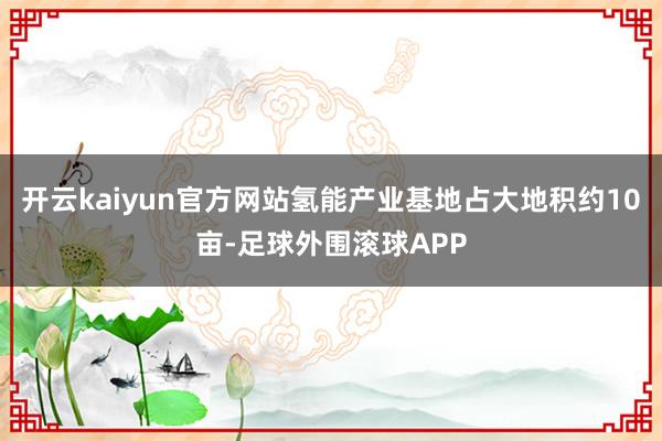 开云kaiyun官方网站氢能产业基地占大地积约10亩-足球外围滚球APP