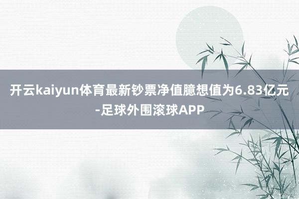 开云kaiyun体育最新钞票净值臆想值为6.83亿元-足球外围滚球APP