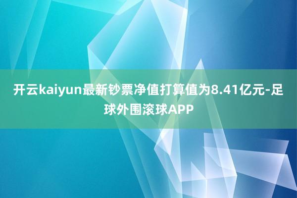 开云kaiyun最新钞票净值打算值为8.41亿元-足球外围滚球APP