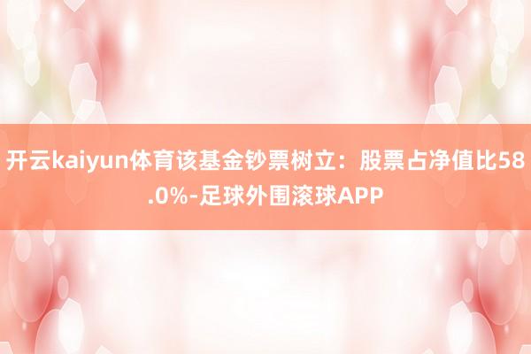 开云kaiyun体育该基金钞票树立：股票占净值比58.0%-足球外围滚球APP