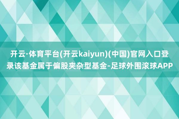 开云·体育平台(开云kaiyun)(中国)官网入口登录　　该基金属于偏股夹杂型基金-足球外围滚球APP